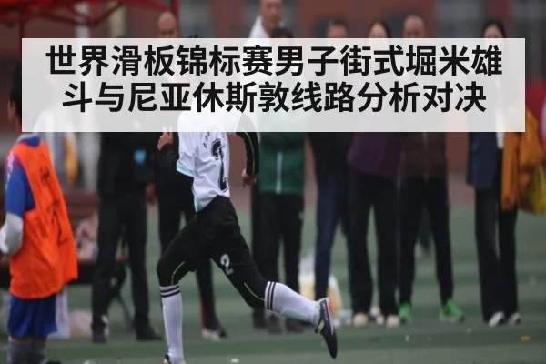 世界滑板锦标赛男子街式堀米雄斗与尼亚休斯敦线路分析对决