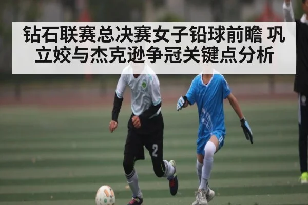 钻石联赛总决赛女子铅球前瞻 巩立姣与杰克逊争冠关键点分析
